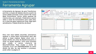 A ferramenta de Agrupar da guia Transformar
permite a criação de tabelas resumo a partir da
nossa tabela principal. Como assim? Na nossa
Base Funcionários, temos várias pessoas da
mesma área, por exemplo. Poderíamos querer
saber o total de funcionários para cada área,
ou o total de gasto salarial por área. Algo bem
semelhante a Tabela Dinâmica do Excel.
46
Seção 5: Ferramentas de Dados
Ferramenta Agrupar
Para criar essa tabela resumida, precisamos
duplicar a nossa base Funcionários para não
alterar a base original. Basta clicar com o
botão direito em cima da BaseFuncionarios e
clicar na opção Duplicar. Uma nova Consulta
será criada, e vamos chama-la de
ResumoPorArea. Para mudar o nome da
Consulta, é só ir em PROPRIEDADES no canto
direito da tela. Se não lembrar o processo,
pode voltar na página 21.
 