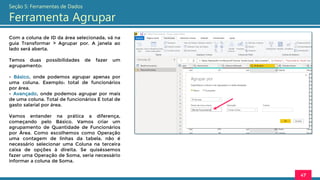 Com a coluna de ID da área selecionada, vá na
guia Transformar > Agrupar por. A janela ao
lado será aberta.
Temos duas possibilidades de fazer um
agrupamento:
- Básico, onde podemos agrupar apenas por
uma coluna. Exemplo: total de funcionários
por área.
- Avançado, onde podemos agrupar por mais
de uma coluna. Total de funcionários E total de
gasto salarial por área.
Vamos entender na prática a diferença,
começando pelo Básico. Vamos criar um
agrupamento de Quantidade de Funcionários
por Área. Como escolhemos como Operação
uma contagem de linhas da tabela, não é
necessário selecionar uma Coluna na terceira
caixa de opções à direita. Se quiséssemos
fazer uma Operação de Soma, seria necessário
informar a coluna de Soma.
47
Seção 5: Ferramentas de Dados
Ferramenta Agrupar
 