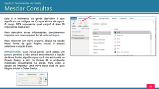 Este é o momento da gente descobrir o que
significam os códigos de IDs que vimos até agora.
O cargo OPV representa qual cargo? A área 10
representa qual área?
Para descobrir essas informações, precisaremos
importar um novo arquivo Excel: a BaseCargos.
Para importar um novo arquivo, clique na opção
Nova Fonte da guia Página Inicial, e depois
selecione a opção Excel.
IMPORTANTE: Caso neste ponto você esteja um
pouco perdido e não esteja encontrando a opção
de Nova Fonte, significa que você não está mais no
Power Query, e sim no Power BI, o ambiente
mostrado inicialmente no curso. Para você, a
opção de importar uma nova base está na guia
Página Inicial > Obter Dados.
49
Seção 5: Ferramentas de Dados
Mesclar Consultas
 