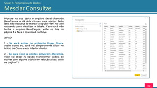 Procure na sua pasta o arquivo Excel chamado
BaseCargos e dê dois cliques para abri-lo. Feito
isso, não esqueça de marcar a opção Plan1 no lado
esquerdo para visualizar a tabela. Caso você não
tenha o arquivo BaseCargos, volte no link da
página 3 e faça o download no Drive.
AVISO
1 - Se você estiver no ambiente Power Query,
assim como eu, você vai simplesmente clicar no
botão de Ok no canto inferior direito.
2 - Se para você as opções estiverem diferentes,
você vai clicar na opção Transformar Dados. Se
estiver com alguma dúvida em relação a isso, volte
na página 13.
50
Seção 5: Ferramentas de Dados
Mesclar Consultas
 