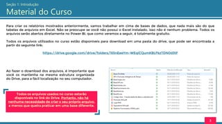 Para criar os relatórios mostrados anteriormente, vamos trabalhar em cima de bases de dados, que nada mais são do que
tabelas de arquivos em Excel. Não se preocupe se você não possui o Excel instalado, isso não é nenhum problema. Todos os
arquivos serão abertos diretamente no Power BI, que como veremos a seguir, é totalmente gratuito.
Todos os arquivos utilizados no curso estão disponíveis para download em uma pasta do drive, que pode ser encontrada a
partir do seguinte link:
https://drive.google.com/drive/folders/1li5nEeeYm-WEqiCQumKBLFkzTDN0d3tF
3
Ao fazer o download dos arquivos, é importante que
você os mantenha na mesma estrutura organizada
do Drive, para a fácil localização no seu computador.
Todos os arquivos usados no curso estarão
disponíveis no link do Drive. Portanto, não há
nenhuma necessidade de criar o seu próprio arquivo,
a menos que queira praticar em uma base diferente.
Seção 1: Introdução
Material do Curso
 