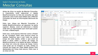 Antes de clicar na opção de Mesclar Consultas,
é importante você selecionar a tabela
BaseFuncionarios na lista de consultas do lado
esquerdo, pois é para essa tabela que o Mesclar
Consultas vai levar as informações adicionais do
Cargo.
Feito isso, clique em Mesclar Consultas. A
tabela BaseFuncionarios vai aparecer na parte
superior. Abaixo, você vai selecionar a tabela
onde tem as informações que você quer puxar:
no caso, a BaseCargos.
Feito isso, você precisa informar como o Power
BI vai conseguir fazer essa procura entre as
tabelas. Sabemos que é por meio da coluna
Cargo de cada tabela, então o que você vai
fazer é clicar sobre a coluna de Cargo na
BaseFuncionarios e na tabela de baixo, também
vai clicar em cima da coluna de Cargo. Como
você pode ver na imagem ao lado, ambas as
colunas de Cargo em cada tabela devem ficar
destacadas em cinza mais escuro. Feito isso, é
só clicar em OK.
53
Seção 5: Ferramentas de Dados
Mesclar Consultas
 