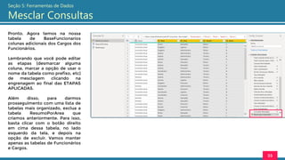 Pronto. Agora temos na nossa
tabela de BaseFuncionarios
colunas adicionais dos Cargos dos
Funcionários.
Lembrando que você pode editar
as etapas (desmarcar alguma
coluna, marcar a opção de usar o
nome da tabela como prefixo, etc)
de mesclagem clicando na
engrenagem ao final das ETAPAS
APLICADAS.
Além disso, para darmos
prosseguimento com uma lista de
tabelas mais organizado, exclua a
tabela ResumoPorArea que
criamos anteriormente. Para isso,
basta clicar com o botão direito
em cima dessa tabela, no lado
esquerdo da tela, e depois na
opção de excluir. Vamos manter
apenas as tabelas de Funcionários
e Cargos.
55
Seção 5: Ferramentas de Dados
Mesclar Consultas
 