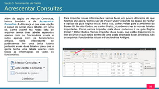 Além da opção de Mesclar Consultas,
temos também a de Acrescentar
Consultas. A diferença é que essa opção
é capaz de juntar duas tabelas em uma
só. Como assim? Na nossa lista de
arquivos temos duas tabelas separadas
apenas com os funcionários atuais e
outra apenas com os funcionários
antigos. Seria interessante se
pudéssemos ter uma única tabela
juntando essas duas tabelas, para que a
gente tenha uma tabela apenas com
todas as informações de todos os
funcionários.
56
Seção 5: Ferramentas de Dados
Acrescentar Consultas
Para importar novas informações, vamos fazer um pouco diferente do que
fizemos até agora. Vamos sair do Power Query clicando na opção de Fechar
e Aplicar da guia Página Inicial. Feito isso, vamos voltar para o ambiente do
Power BI. Na aba Dados, no canto direito, já podemos ver as nossas tabelas
importadas. Como vamos importar mais duas, podemos ir na guia Página
Inicial > Obter Dados. Vamos importar duas bases, que estão disponíveis no
link do Drive e que estão dentro de uma pasta chamada Bases Divididas. São
os arquivos: Funcionários Atuais e Funcionários Antigos.
 