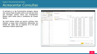 O primeiro é o de Funcionários Antigos. Dessa
vez, vamos fazer do jeito certo e em vez de clicar
em Carregar vamos clicar em Transformar
Dados, para voltar para o ambiente do Power
Query.
Se você estiver ainda um pouco confuso com
relação a esses dois ambientes diferentes do
Power BI, volte até as páginas 17 e 18 para
relembrar melhor sobre isso.
57
Seção 5: Ferramentas de Dados
Acrescentar Consultas
 