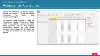 Dentro do ambiente do Power Query,
lembre de mudar o nome da tabela
importada, no caso, para
FuncionariosAntigos.
Em seguida, para importar a base de
Funcionários Atuais, clique em Página
Inicial > Nova Fonte e dentro da pasta
Bases Divididas procure pelo arquivo
Funcionários Atuais. Ao final desse
processo, você deverá ter 4 tabelas na
sua lista de consultas do lado esquerdo
da tela.
58
Seção 5: Ferramentas de Dados
Acrescentar Consultas
 