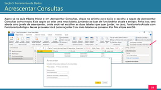 Agora vá na guia Página Inicial e em Acrescentar Consultas, clique na setinha para baixo e escolha a opção de Acrescentar
Consultas como Novas. Esta opção vai criar uma nova tabela, juntando as duas de funcionários atuais e antigos. Feito isso, será
aberta uma janela de Acrescentar, onde você vai escolher as duas tabelas que quer juntar, no caso, FuncionariosAtuais com
FuncionariosAntigos. Nesse processo você poderia juntar 3 ou mais tabelas se quisesse. Por fim, clique em OK.
59
Seção 5: Ferramentas de Dados
Acrescentar Consultas
 