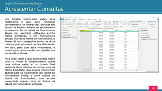 Um detalhe importante sobre essa
ferramenta é que, para funcionar
corretamente, os nomes das colunas em
ambas as tabelas devem ser exatamente
os mesmos. Se na tabela de funcionários
atuais, por exemplo, estivesse escrito
Nome Completo, e em funcionários
antigos estivesse Nome do Funcionário, o
Power BI não conseguiria juntar as duas
colunas, pois possuem nomes diferentes.
Por isso, para usar essa ferramenta, é
muito importante manter um padrão nos
nomes das colunas.
Para você saber o que aconteceria nesse
caso, o Power BI simplesmente criaria
uma coluna extra, e na tabela final
teríamos duas colunas de nome: uma de
Nome Completo (que estaria preenchido
apenas para os funcionários da tabela de
funcionários atuais, e outra coluna de
Nome do Funcionário, que estaria
preenchida apenas para as linhas da
tabela de Funcionários Antigos.
60
Seção 5: Ferramentas de Dados
Acrescentar Consultas
 