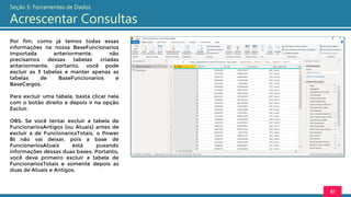 Por fim, como já temos todas essas
informações na nossa BaseFuncionarios
importada anteriormente, não
precisamos dessas tabelas criadas
anteriormente, portanto, você pode
excluir as 3 tabelas e manter apenas as
tabelas de BaseFuncionarios e
BaseCargos.
Para excluir uma tabela, basta clicar nela
com o botão direito e depois ir na opção
Excluir.
OBS: Se você tentar excluir a tabela de
FuncionariosAntigos (ou Atuais) antes de
excluir a de FuncionariosTotais, o Power
BI não vai deixar, pois a base de
FuncionariosAtuais está puxando
informações dessas duas bases. Portanto,
você deve primeiro excluir a tabela de
FuncionariosTotais e somente depois as
duas de Atuais e Antigos.
61
Seção 5: Ferramentas de Dados
Acrescentar Consultas
 