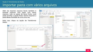 Além de importar arquivos Excel, também é
possível importar uma pasta com vários
arquivos. Indo na opção de Nova Fonte, você
pode escolher a opção Pasta. Vamos importar a
pasta Bases Divididas de uma única vez.
Feito isso, clique na opção de Transformar
Dados.
62
Seção 5: Ferramentas de Dados
Importar pasta com vários arquivos
 