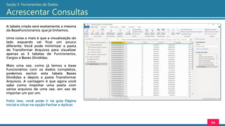 A tabela criada será exatamente a mesma
da BaseFuncionarios que já tínhamos.
Uma coisa a mais é que a visualização do
lado esquerdo vai ficar um pouco
diferente. Você pode minimizar a pasta
de Transformar Arquivos para visualizar
apenas as 3 tabelas de Funcionarios,
Cargos e Bases Divididas.
Mais uma vez, como já temos a base
Funcionários com os dados completos,
podemos excluir esta tabela Bases
Divididas e depois a pasta Transformar
Arquivos. A vantagem é que agora você
sabe como importar uma pasta com
vários arquivos de uma vez, em vez de
importar um por um.
Feito isso, você pode ir na guia Página
Inicial e clicar na opção Fechar e Aplicar.
64
Seção 5: Ferramentas de Dados
Acrescentar Consultas
 