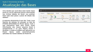 Uma dúvida que você deve estar tendo nesse
ponto é: e se eu adicionar/excluir informações
nas minhas tabelas do Excel, vou precisar
fazer todo esse passo a passo de edição das
tabelas?
A resposta obviamente é que não. Tudo o que
fizemos de edições foi gravado na lista de
ETAPAS APLICADAS do Power Query. Tudo o
que precisamos fazer para incluir novas
informações dos nossos arquivos Excel é
simplesmente ir na guia Página Inicial >
Atualizar, e todas as etapas que aplicamos no
Power Query serão automaticamente
aplicadas nas nossas tabelas do Power Bi.
65
Seção 5: Ferramentas de Dados
Atualização das Bases
 