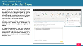 Nessa opção de Atualizar, devemos tomar
um cuidado: se os arquivos Excel tiverem
mudado de pasta, então o Power BI não vai
conseguir encontra-los. A solução é
simplesmente atualizar os caminhos desses
arquivos, indo na opção Transformar Dados >
Configurações da fonte de dados.
Ali você poderá modificar cada caminho dos
arquivos para aquele mais atualizado, no
caso de você ter mudado os arquivos de
pasta.
O mais recomendável é que você mantenha
sempre os arquivos no mesmo local para
evitar qualquer problema, mas se por algum
motivo você precisar mudar de lugar, é só
seguir este procedimento para a atualização
do novo local.
66
Seção 5: Ferramentas de Dados
Atualização das Bases
 