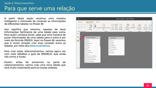 A partir desta seção veremos uma maneira
inteligente e otimizada de conectar as informações
de diferentes tabelas no Power BI.
Isso significa que seremos capazes de levar
informações facilmente de uma tabela para outra.
Para quem conhece Excel, sabe que uma maneira de
puxar informações de uma tabela para a outra é por
meio da fórmula PROCV. Aqui no Power BI, veremos
que é muito simples criar essa conexão entre as
tabelas, por meio dos Relacionamentos.
Para criar estes relacionamentos, vamos agora ver
com mais detalhes a guia de MODELO, que ainda
não vimos a fundo.
Porém, antes de entrarmos na parte de
relacionamentos, vamos criar uma nova tabela que
será muito importante para as nossas análises.
67
Seção 6: Relacionamentos
Para que serve uma relação
 