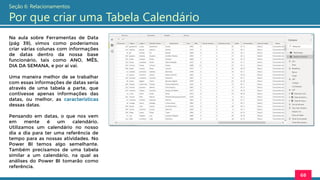 Na aula sobre Ferramentas de Data
(pág 39), vimos como poderíamos
criar várias colunas com informações
de datas dentro da nossa base
funcionário, tais como ANO, MÊS,
DIA DA SEMANA, e por ai vai.
Uma maneira melhor de se trabalhar
com essas informações de datas seria
através de uma tabela a parte, que
contivesse apenas informações das
datas, ou melhor, as características
dessas datas.
Pensando em datas, o que nos vem
em mente é um calendário.
Utilizamos um calendário no nosso
dia a dia para ter uma referência de
tempo para as nossas atividades. No
Power BI temos algo semelhante.
Também precisamos de uma tabela
similar a um calendário, na qual as
análises do Power BI tomarão como
referência.
68
Seção 6: Relacionamentos
Por que criar uma Tabela Calendário
 