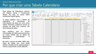 Essa tabela de Calendário criamos
em Página Inicial > Transformar
Dados. Ou seja, no nosso velho
conhecido Power Query.
O nosso objetivo com a tabela de
calendário é centralizar as
informações de data em uma única
tabela. Portanto, podemos excluir as
colunas de data que criamos nas
ferramentas de data.
Isso significa que as únicas
informações de Data que precisamos
na nossa tabela são as datas de
Nascimento, Contratação e
Demissão.
De resto, colunas de ANO, MÊS, DIA,
Faixa de Idade, etc, você pode
deletar simplesmente selecionando a
coluna e apertando a tecla DELETE.
69
Seção 6: Relacionamentos
Por que criar uma Tabela Calendário
 