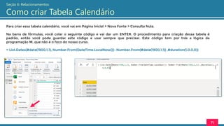 Para criar essa tabela calendário, você vai em Página Inicial > Nova Fonte > Consulta Nula.
Na barra de fórmulas, você colar o seguinte código e vai dar um ENTER. O procedimento para criação dessa tabela é
padrão, então você pode guardar este código e usar sempre que precisar. Este código tem por trás a lógica da
programação M, que não é o foco do nosso curso.
= List.Dates(#date(1900,1,1), Number.From(DateTime.LocalNow())- Number.From(#date(1900,1,1)) ,#duration(1,0,0,0))
71
Seção 6: Relacionamentos
Como criar Tabela Calendário
 