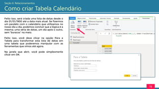 Feito isso, será criada uma lista de datas desde o
dia 01/01/1900 até a data mais atual. Se fizermos
um paralelo com o calendário que utilizamos no
nosso dia a dia, podemos concluir que a lógica é a
mesma: uma séria de datas, um dia após o outro,
sem “buracos” no meio.
Feito isso, você deve clicar na opção Para a
Tabela para transformar esta lista de datas em
uma tabela que poderemos manipular com as
ferramentas que vimos até agora.
Na janela que abrir, você pode simplesmente
clicar em OK.
72
Seção 6: Relacionamentos
Como criar Tabela Calendário
 