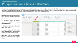A partir daqui, os procedimentos para criar as colunas com as informações adicionais de data é exatamente o mesmo que
vimos na parte de Ferramentas de Data: guia Página Inicial > Adicionar Coluna > Data. Lembrando que você deve estar com a
coluna de data selecionada sempre que quiser adicionar uma nova coluna de data.
73
Seção 6: Relacionamentos
Por que criar uma Tabela Calendário
Apenas mais três detalhes que
você deve se atentar antes de
continuar:
1 - Mudar o nome da nossa
nova tabela para
BaseCalendario
2 - Mudar o nome da coluna de
data para Data.
3 - Alterar o tipo da coluna de
ABC123 para DATA (símbolo de
calendário indicado no print).
Feito isso, é só clicar na opção
Fechar e Aplicar na guia Página
Inicial.
 