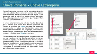 Vamos finalmente começar a criar os relacionamentos
entre as tabelas. Para começar, vamos olhar apenas
paras as tabelas BaseFuncionarios e BaseCargos. O que
queremos fazer é identificar quais colunas que essas
duas tabelas possuem em comum e que nos permitem
criar uma conexão entre elas.
Já vimos anteriormente, na aula de Mesclar Consultas,
que a coluna que essas duas tabelas possuem em
comum é a coluna de Cargo. Ou seja, se quisermos
complementar a tabela de funcionários com mais
informações relacionadas aos cargos (as características
desses cargos) conseguimos fazer pois ambas as tabelas
possuem esta coluna de Cargo em comum.
Os cargos na BaseCargos são únicos, o que significa que
não se repetem. Já na BaseFuncionarios, os cargos
podem se repetir, pois temos diversos funcionários na
nossa empresa. Assim, podemos dizer que a coluna de
Cargo na BaseCargos é uma Chave Primária, enquanto a
coluna Cargo da BaseFuncionarios é a Chave
Estrangeira. E será exatamente por meio desta chave
que criaremos a nossa relação.
74
Seção 6: Relacionamentos
Chave Primária x Chave Estrangeira
 