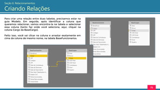 Para criar uma relação entre duas tabelas, precisamos estar na
guia Modelo. Em seguida, após identificar a coluna que
queremos relacionar, vamos encontra-la na tabela e selecionar
essa coluna (tanto faz onde você seleciona, aqui, cliquei na
coluna Cargo da BaseCargo).
Feito isso, você vai clicar na coluna e arrastar exatamente em
cima da coluna de mesmo nome, na tabela BaseFuncionarios.
75
Seção 6: Relacionamentos
Criando Relações
 