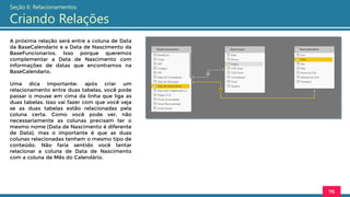 A próxima relação será entre a coluna de Data
da BaseCalendario e a Data de Nascimento da
BaseFuncionarios. Isso porque queremos
complementar a Data de Nascimento com
informações de datas que encontramos na
BaseCalendario.
Uma dica importante: após criar um
relacionamento entre duas tabelas, você pode
passar o mouse em cima da linha que liga as
duas tabelas. Isso vai fazer com que você veja
se as duas tabelas estão relacionadas pela
coluna certa. Como você pode ver, não
necessariamente as colunas precisam ter o
mesmo nome (Data de Nascimento é diferente
de Data), mas o importante é que as duas
colunas relacionadas tenham o mesmo tipo de
conteúdo. Não faria sentido você tentar
relacionar a coluna de Data de Nascimento
com a coluna de Mês do Calendário.
76
Seção 6: Relacionamentos
Criando Relações
 