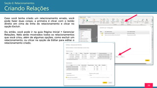 Caso você tenha criado um relacionamento errado, você
pode fazer duas coisas: a primeira é clicar com o botão
direito em cima da linha do relacionamento e clicar no
opção Excluir.
Ou então, você pode ir na guia Página Inicial > Gerenciar
Relações. Nela serão mostrados todos os relacionamentos
que você criou, além de algumas opções, como excluir um
relacionamento, ou clicar na opção de Editar para editar o
relacionamento criado.
77
Seção 6: Relacionamentos
Criando Relações
 
