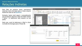 Para falar do próximo tema, precisamos
importar mais uma base para o nosso arquivo
Power BI: trata-se da BaseNivel.
Portanto, basta você seguir o procedimento
que já fizemos algumas vezes de Obter Dados
> Excel > E selecionar este arquivo na sua
pasta.
Feito isso, você irá selecionar a Plan1 e clicar
no botão de Carregar para o Power BI.
79
Seção 6: Relacionamentos
Relações Indiretas
 