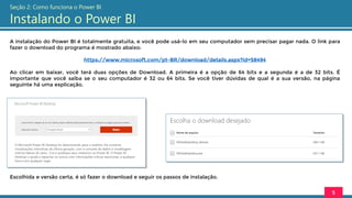 A instalação do Power BI é totalmente gratuita, e você pode usá-lo em seu computador sem precisar pagar nada. O link para
fazer o download do programa é mostrado abaixo:
https://www.microsoft.com/pt-BR/download/details.aspx?id=58494
Ao clicar em baixar, você terá duas opções de Download. A primeira é a opção de 64 bits e a segunda é a de 32 bits. É
importante que você saiba se o seu computador é 32 ou 64 bits. Se você tiver dúvidas de qual é a sua versão, na página
seguinte há uma explicação.
Escolhida e versão certa, é só fazer o download e seguir os passos de instalação.
5
Seção 2: Como funciona o Power BI
Instalando o Power BI
 