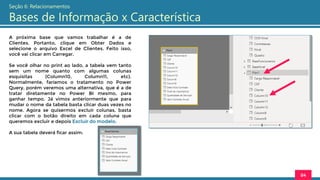 A próxima base que vamos trabalhar é a de
Clientes. Portanto, clique em Obter Dados e
selecione o arquivo Excel de Clientes. Feito isso,
você vai clicar em Carregar.
Se você olhar no print ao lado, a tabela vem tanto
sem um nome quanto com algumas colunas
esquisitas (Column10, Column11, etc).
Normalmente, faríamos o tratamento no Power
Query, porém veremos uma alternativa, que é a de
tratar diretamente no Power BI mesmo, para
ganhar tempo. Já vimos anteriormente que para
mudar o nome da tabela basta clicar duas vezes no
nome. Agora se quisermos excluir colunas, basta
clicar com o botão direito em cada coluna que
queremos excluir e depois Excluir do modelo.
A sua tabela deverá ficar assim:
84
Seção 6: Relacionamentos
Bases de Informação x Característica
 