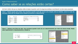 Um bom indício de que as relações estão erradas é quando você cria algumas análises e acontecem os dois casos possíveis:
86
Seção 6: Relacionamentos
Como saber se as relações estão certas?
Caso 1 - Valores iguais para todos: isso acontece quando você não possui uma relação entre as tabelas, como é o caso do
exemplo, onde não há relação entre a BaseFuncionarios e a BaseClientes
Caso 2 - Apenas uma linha de valor: isso acontece quando você cria um relacionamento por meio da coluna errada. Neste
caso, basta excluir o relacionamento e refazê-lo.
 