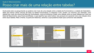 Você pode estar se perguntando se poderia criar mais de uma relação entre a tabela de Funcionários e a tabela de Calendário,
dado que temos várias colunas de Data na tabela Funcionários. A resposta é sim, porém, se criarmos, por exemplo, uma
relação por meio da coluna de Data de Contratação, como já tínhamos criado uma relação entre as duas tabelas por meio da
Data de Nascimento, essa ficará pontilhada, o que significa que está inativa. Isso porque só é possível criar uma relação ativa
entre duas tabelas. Mais a frente, na parte de relatórios, veremos o que podemos fazer para contornar este detalhe.
87
Seção 6: Relacionamentos
Posso criar mais de uma relação entre tabelas?
 