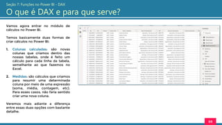 Vamos agora entrar no módulo de
cálculos no Power BI.
Temos basicamente duas formas de
criar cálculos no Power BI:
1. Colunas calculadas: são novas
colunas que criamos dentro das
nossas tabelas, onde é feito um
cálculo para cada linha da tabela,
semelhante ao que fazemos no
Excel.
2. Medidas: são cálculos que criamos
para resumir uma determinada
coluna por meio de uma expressão
(soma, média, contagem, etc).
Para esses casos, não faria sentido
criar uma nova coluna.
Veremos mais adiante a diferença
entre essas duas opções com bastante
detalhe.
88
Seção 7: Funções no Power BI - DAX
O que é DAX e para que serve?
 