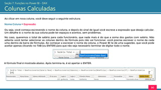 Ao clicar em nova coluna, você deve seguir a seguinte estrutura:
Nome Coluna = Expressão
Ou seja, você começa escrevendo o nome da coluna, e depois do sinal de igual você escreve a expressão que deseja calcular.
Um detalhe é: o nome da sua coluna pode ter espaços e acentos, sem problemas.
90
Seção 7: Funções no Power BI - DAX
Colunas Calculadas
No caso, queremos o total de salário para cada funcionário, que nada mais é do que a soma dos gastos com salário. Não
adianta você tentar selecionar as colunas dentro da fórmula pois não vai funcionar, você precisa escrever o nome da cada
uma dentro da barra de fórmulas. Ao começar a escrever o nome da coluna, o Power BI te dá uma sugestão, que você pode
aceitar apenas clicando no TAB (ou ENTER) para que não seja necessário terminar de digitar todo o nome.
A fórmula final é mostrada abaixo. Após termina-la, é só apertar o ENTER.
 