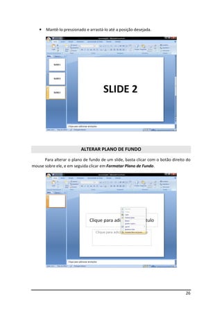26
• Mantê-lo pressionado e arrastá-lo até a posição desejada.
ALTERAR PLANO DE FUNDO
Para alterar o plano de fundo de um slide, basta clicar com o botão direito do
mouse sobre ele, e em seguida clicar em Formatar Plano de Fundo.
 