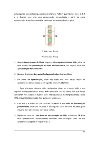30
uma segunda apresentação personalizada chamada "Site 2" que inclui os slides 1, 2, 4
e 5. Quando você criar uma apresentação personalizada a partir de outra
apresentação, é possível executá-la, na íntegra, em sua seqüência original.
Slides para Área 1
Slides para Área 2
1. Na guia Apresentações de Slides, no grupo Iniciar Apresentação de Slides, clicar na
seta ao lado de Apresentação de Slides Personalizada e, em seguida, clicar em
Apresentações Personalizadas.
2. Na caixa de diálogo Apresentações Personalizadas, clicar em Novo.
3. Em Slides na apresentação, clicar nos slides que você deseja incluir na
apresentação personalizada e, em seguida, clicar em Adicionar.
Para selecionar diversos slides seqüenciais, clicar no primeiro slide e, em
seguida, manter pressionada a tecla SHIFT enquanto clica no último slide que deseja
selecionar. Para selecionar diversos slides não seqüenciais, manter pressionada a tecla
CTRL enquanto clica em cada slide que queira selecionar.
4. Para alterar a ordem em que os slides são exibidos, em Slides na apresentação
personalizada, clicar em um slide e, em seguida, clicar em uma das setas para
mover o slide para cima ou para baixo na lista.
5. Digitar um nome na caixa Nome da apresentação de slides e clicar em OK. Para
criar apresentações personalizadas adicionais com quaisquer slides da sua
apresentação, repetir as etapas de 1 a 5.
 