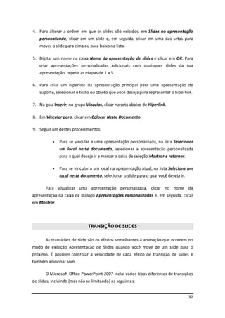 32
4. Para alterar a ordem em que os slides são exibidos, em Slides na apresentação
personalizada, clicar em um slide e, em seguida, clicar em uma das setas para
mover o slide para cima ou para baixo na lista.
5. Digitar um nome na caixa Nome da apresentação de slides e clicar em OK. Para
criar apresentações personalizadas adicionais com quaisquer slides da sua
apresentação, repetir as etapas de 1 a 5.
6. Para criar um hiperlink da apresentação principal para uma apresentação de
suporte, selecionar o texto ou objeto que você deseja para representar o hiperlink.
7. Na guia Inserir, no grupo Vínculos, clicar na seta abaixo de Hiperlink.
8. Em Vincular para, clicar em Colocar Neste Documento.
9. Seguir um destes procedimentos:
• Para se vincular a uma apresentação personalizada, na lista Selecionar
um local neste documento, selecionar a apresentação personalizada
para a qual deseja ir e marcar a caixa de seleção Mostrar e retornar.
• Para se vincular a um local na apresentação atual, na lista Selecione um
local neste documento, selecionar o slide para o qual você deseja ir.
Para visualizar uma apresentação personalizada, clicar no nome da
apresentação na caixa de diálogo Apresentações Personalizadas e, em seguida, clicar
em Mostrar.
TRANSIÇÃO DE SLIDES
As transições de slide são os efeitos semelhantes à animação que ocorrem no
modo de exibição Apresentação de Slides quando você move de um slide para o
próximo. É possível controlar a velocidade de cada efeito de transição de slides e
também adicionar som.
O Microsoft Office PowerPoint 2007 inclui vários tipos diferentes de transições
de slides, incluindo (mas não se limitando) as seguintes:
 