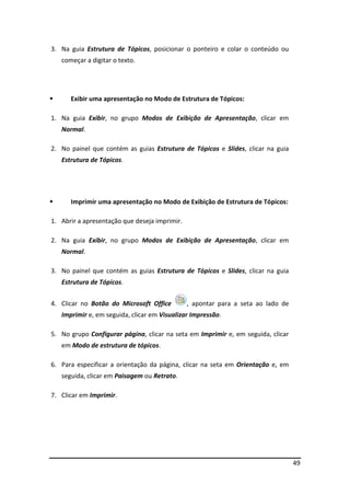 49
3. Na guia Estrutura de Tópicos, posicionar o ponteiro e colar o conteúdo ou
começar a digitar o texto.
Exibir uma apresentação no Modo de Estrutura de Tópicos:
1. Na guia Exibir, no grupo Modos de Exibição de Apresentação, clicar em
Normal.
2. No painel que contém as guias Estrutura de Tópicos e Slides, clicar na guia
Estrutura de Tópicos.
Imprimir uma apresentação no Modo de Exibição de Estrutura de Tópicos:
1. Abrir a apresentação que deseja imprimir.
2. Na guia Exibir, no grupo Modos de Exibição de Apresentação, clicar em
Normal.
3. No painel que contém as guias Estrutura de Tópicos e Slides, clicar na guia
Estrutura de Tópicos.
4. Clicar no Botão do Microsoft Office , apontar para a seta ao lado de
Imprimir e, em seguida, clicar em Visualizar Impressão.
5. No grupo Configurar página, clicar na seta em Imprimir e, em seguida, clicar
em Modo de estrutura de tópicos.
6. Para especificar a orientação da página, clicar na seta em Orientação e, em
seguida, clicar em Paisagem ou Retrato.
7. Clicar em Imprimir.
 