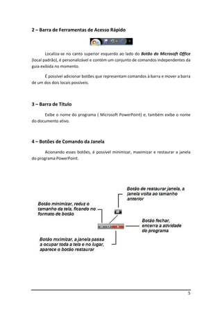 5
2 – Barra de Ferramentas de Acesso Rápido
Localiza-se no canto superior esquerdo ao lado do Botão do Microsoft Office
(local padrão), é personalizável e contém um conjunto de comandos independentes da
guia exibida no momento.
É possível adicionar botões que representam comandos à barra e mover a barra
de um dos dois locais possíveis.
3 – Barra de Título
Exibe o nome do programa ( Microsoft PowerPoint) e, também exibe o nome
do documento ativo.
4 – Botões de Comando da Janela
Acionando esses botões, é possível minimizar, maximizar e restaurar a janela
do programa PowerPoint.
 