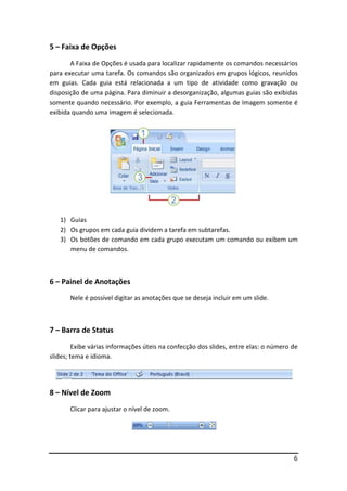 6
5 – Faixa de Opções
A Faixa de Opções é usada para localizar rapidamente os comandos necessários
para executar uma tarefa. Os comandos são organizados em grupos lógicos, reunidos
em guias. Cada guia está relacionada a um tipo de atividade como gravação ou
disposição de uma página. Para diminuir a desorganização, algumas guias são exibidas
somente quando necessário. Por exemplo, a guia Ferramentas de Imagem somente é
exibida quando uma imagem é selecionada.
1) Guias
2) Os grupos em cada guia dividem a tarefa em subtarefas.
3) Os botões de comando em cada grupo executam um comando ou exibem um
menu de comandos.
6 – Painel de Anotações
Nele é possível digitar as anotações que se deseja incluir em um slide.
7 – Barra de Status
Exibe várias informações úteis na confecção dos slides, entre elas: o número de
slides; tema e idioma.
8 – Nível de Zoom
Clicar para ajustar o nível de zoom.
 