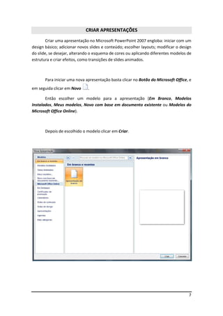 CRIAR APRESENTAÇÕES
        Criar uma apresentação no Microsoft PowerPoint 2007 engloba: iniciar com um
design básico; adicionar novos slides e conteúdo; escolher layouts; modificar o design
do slide, se desejar, alterando o esquema de cores ou aplicando diferentes modelos de
estrutura e criar efeitos, como transições de slides animados.



       Para iniciar uma nova apresentação basta clicar no Botão do Microsoft Office, e
em seguida clicar em Novo     .

       Então escolher um modelo para a apresentação (Em Branco, Modelos
Instalados, Meus modelos, Novo com base em documento existente ou Modelos do
Microsoft Office Online).



       Depois de escolhido o modelo clicar em Criar.




                                                                                    7
 