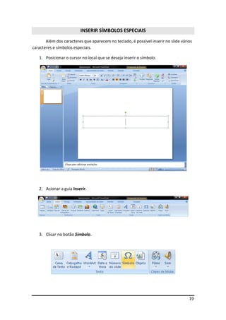 19 
INSERIR SÍMBOLOS ESPECIAIS 
Além dos caracteres que aparecem no teclado, é possível inserir no slide vários 
caracteres e símbolos especiais. 
1. Posicionar o cursor no local que se deseja inserir o símbolo. 
2. Acionar a guia Inserir. 
3. Clicar no botão Símbolo. 
 