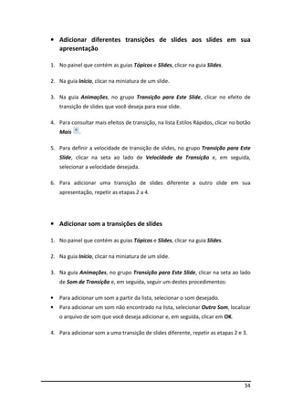 • Adicionar diferentes transições de slides aos slides em sua 
34 
apresentação 
1. No painel que contém as guias Tópicos e Slides, clicar na guia Slides. 
2. Na guia Início, clicar na miniatura de um slide. 
3. Na guia Animações, no grupo Transição para Este Slide, clicar no efeito de 
transição de slides que você deseja para esse slide. 
4. Para consultar mais efeitos de transição, na lista Estilos Rápidos, clicar no botão 
Mais . 
5. Para definir a velocidade de transição de slides, no grupo Transição para Este 
Slide, clicar na seta ao lado de Velocidade da Transição e, em seguida, 
selecionar a velocidade desejada. 
6. Para adicionar uma transição de slides diferente a outro slide em sua 
apresentação, repetir as etapas 2 a 4. 
• Adicionar som a transições de slides 
1. No painel que contém as guias Tópicos e Slides, clicar na guia Slides. 
2. Na guia Início, clicar na miniatura de um slide. 
3. Na guia Animações, no grupo Transição para Este Slide, clicar na seta ao lado 
de Som de Transição e, em seguida, seguir um destes procedimentos: 
• Para adicionar um som a partir da lista, selecionar o som desejado. 
• Para adicionar um som não encontrado na lista, selecionar Outro Som, localizar 
o arquivo de som que você deseja adicionar e, em seguida, clicar em OK. 
4. Para adicionar som a uma transição de slides diferente, repetir as etapas 2 e 3. 
 