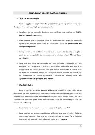 35 
CONFIGURAR APRESENTAÇÃO DE SLIDES 
• Tipo de apresentação 
Usar as opções na seção Tipo de apresentação para especificar como você 
deseja mostrar a apresentação para sua audiência. 
o Para fazer sua apresentação diante de uma audiência ao vivo, clicar em Exibida 
por um orador (tela inteira). 
o Para permitir que a audiência exiba sua apresentação a partir de um disco 
rígido ou CD em um computador ou na Internet, clicar em Apresentada por 
uma pessoa (janela). 
o Para permitir que a audiência role por sua apresentação de auto-execução a 
partir de um computador autônomo, marcar a caixa de seleção Mostrar barra 
de rolagem. 
o Para entregar uma apresentação de auto-execução executada em um 
quiosque (um computador e monitor, geralmente localizados em uma área 
freqüentada por muitas pessoas, que pode incluir tela sensível ao toque, som 
ou vídeo. Os quiosques podem ser configurados para executar apresentações 
do PowerPoint de forma automática, contínua ou ambas), clicar em 
Apresentada em um quiosque (tela inteira). 
• Mostrar slides 
Usar as opções na seção Mostrar slides para especificar quais slides estão 
disponíveis em uma apresentação ou para criar uma apresentação personalizada (uma 
apresentação dentro de uma apresentação na qual você agrupa slides em uma 
apresentação existente para poder mostrar essa seção da apresentação para um 
público em particular). 
o Para mostrar todos os slides em sua apresentação, clicar em Tudo. 
o Para mostrar um grupo específico de slides de sua apresentação, digitar o 
número do primeiro slide que você deseja mostrar na caixa De e digitar o 
número do último slide que você deseja mostrar na caixa Até. 
 