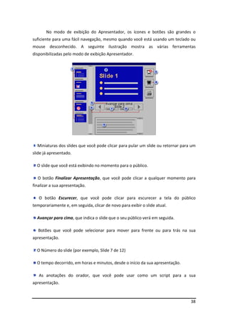 No modo de exibição do Apresentador, os ícones e botões são grandes o 
suficiente para uma fácil navegação, mesmo quando você está usando um teclado ou 
mouse desconhecido. A seguinte ilustração mostra as várias ferramentas 
disponibilizadas pelo modo de exibição Apresentador. 
Miniaturas dos slides que você pode clicar para pular um slide ou retornar para um 
38 
slide já apresentado. 
O slide que você está exibindo no momento para o público. 
O botão Finalizar Apresentação, que você pode clicar a qualquer momento para 
finalizar a sua apresentação. 
O botão Escurecer, que você pode clicar para escurecer a tela do público 
temporariamente e, em seguida, clicar de novo para exibir o slide atual. 
Avançar para cima, que indica o slide que o seu público verá em seguida. 
Botões que você pode selecionar para mover para frente ou para trás na sua 
apresentação. 
O Número do slide (por exemplo, Slide 7 de 12) 
O tempo decorrido, em horas e minutos, desde o início da sua apresentação. 
As anotações do orador, que você pode usar como um script para a sua 
apresentação. 
 
