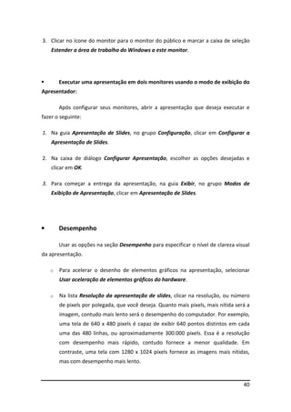 3. Clicar no ícone do monitor para o monitor do público e marcar a caixa de seleção 
40 
Estender a área de trabalho do Windows a este monitor. 
 Executar uma apresentação em dois monitores usando o modo de exibição do 
Apresentador: 
Após configurar seus monitores, abrir a apresentação que deseja executar e 
fazer o seguinte: 
1. Na guia Apresentação de Slides, no grupo Configuração, clicar em Configurar a 
Apresentação de Slides. 
2. Na caixa de diálogo Configurar Apresentação, escolher as opções desejadas e 
clicar em OK. 
3. Para começar a entrega da apresentação, na guia Exibir, no grupo Modos de 
Exibição de Apresentação, clicar em Apresentação de Slides. 
• Desempenho 
Usar as opções na seção Desempenho para especificar o nível de clareza visual 
da apresentação. 
o Para acelerar o desenho de elementos gráficos na apresentação, selecionar 
Usar aceleração de elementos gráficos do hardware. 
o Na lista Resolução da apresentação de slides, clicar na resolução, ou número 
de pixels por polegada, que você deseja. Quanto mais pixels, mais nítida será a 
imagem, contudo mais lento será o desempenho do computador. Por exemplo, 
uma tela de 640 x 480 pixels é capaz de exibir 640 pontos distintos em cada 
uma das 480 linhas, ou aproximadamente 300.000 pixels. Essa é a resolução 
com desempenho mais rápido, contudo fornece a menor qualidade. Em 
contraste, uma tela com 1280 x 1024 pixels fornece as imagens mais nítidas, 
mas com desempenho mais lento. 
 