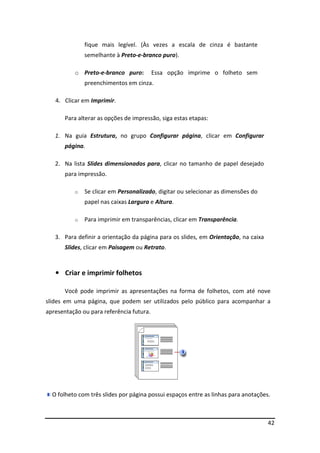 42 
fique mais legível. (Às vezes a escala de cinza é bastante 
semelhante à Preto-e-branco puro). 
o Preto-e-branco puro: Essa opção imprime o folheto sem 
preenchimentos em cinza. 
4. Clicar em Imprimir. 
Para alterar as opções de impressão, siga estas etapas: 
1. Na guia Estrutura, no grupo Configurar página, clicar em Configurar 
página. 
2. Na lista Slides dimensionados para, clicar no tamanho de papel desejado 
para impressão. 
o Se clicar em Personalizado, digitar ou selecionar as dimensões do 
papel nas caixas Largura e Altura. 
o Para imprimir em transparências, clicar em Transparência. 
3. Para definir a orientação da página para os slides, em Orientação, na caixa 
Slides, clicar em Paisagem ou Retrato. 
• Criar e imprimir folhetos 
Você pode imprimir as apresentações na forma de folhetos, com até nove 
slides em uma página, que podem ser utilizados pelo público para acompanhar a 
apresentação ou para referência futura. 
O folheto com três slides por página possui espaços entre as linhas para anotações. 
 