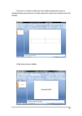 Para inserir um texto no slide clicar com o botão esquerdo do mouse no
retângulo (Clique para adicionar um título), após clicar o ponto de inserção (cursor será
exibido).




       Então basta começar a digitar.




                                                                                      10
 
