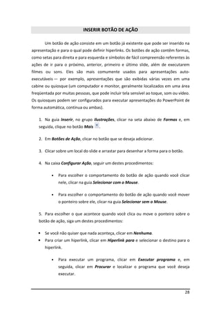 INSERIR BOTÃO DE AÇÃO

       Um botão de ação consiste em um botão já existente que pode ser inserido na
apresentação e para o qual pode definir hiperlinks. Os botões de ação contêm formas,
como setas para direita e para esquerda e símbolos de fácil compreensão referentes às
ações de ir para o próximo, anterior, primeiro e último slide, além de executarem
filmes ou sons. Eles são mais comumente usados para apresentações auto-
executáveis — por exemplo, apresentações que são exibidas várias vezes em uma
cabine ou quiosque (um computador e monitor, geralmente localizados em uma área
freqüentada por muitas pessoas, que pode incluir tela sensível ao toque, som ou vídeo.
Os quiosques podem ser configurados para executar apresentações do PowerPoint de
forma automática, contínua ou ambas).

   1. Na guia Inserir, no grupo Ilustrações, clicar na seta abaixo de Formas e, em
   seguida, clique no botão Mais    .

   2. Em Botões de Ação, clicar no botão que se deseja adicionar.

   3. Clicar sobre um local do slide e arrastar para desenhar a forma para o botão.

   4. Na caixa Configurar Ação, seguir um destes procedimentos:

          •   Para escolher o comportamento do botão de ação quando você clicar
              nele, clicar na guia Selecionar com o Mouse.

          •   Para escolher o comportamento do botão de ação quando você mover
              o ponteiro sobre ele, clicar na guia Selecionar sem o Mouse.

   5. Para escolher o que acontece quando você clica ou move o ponteiro sobre o
   botão de ação, siga um destes procedimentos:

   •   Se você não quiser que nada aconteça, clicar em Nenhuma.
   •   Para criar um hiperlink, clicar em Hiperlink para e selecionar o destino para o
       hiperlink.

          •   Para executar um programa, clicar em Executar programa e, em
              seguida, clicar em Procurar e localizar o programa que você deseja
              executar.



                                                                                      28
 