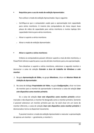 Requisitos para o uso do modo de exibição Apresentador:

       Para utilizar o modo de exibição Apresentador, faça o seguinte:

   o   Certifique-se que o computador usado para a apresentação tem capacidade
       para vários monitores. A maioria dos computadores de mesa requer duas
       placas de vídeo de capacidade para vários monitores e muitos laptops têm
       capacidade interna para vários monitores.

   o   Ativar o suporte a vários monitores

   o   Ativar o modo de exibição Apresentador.




       Ativar o suporte a vários monitores:

       Embora os computadores possam oferecer suporte a mais de dois monitores, o
PowerPoint oferece suporte para o uso de até dois monitores para uma apresentação.

       Para desativar o suporte a vários monitores, selecionar o segundo monitor e
desmarcar a caixa de seleção Estender a área de trabalho do Windows a este
monitor.

1. Na guia Apresentação de Slides, no grupo Monitores, clicar em Mostrar Modo de
   Exibição do Apresentador.

2. Na caixa de diálogo Propriedades de Vídeo, na guia Configurações, clicar no ícone
   do monitor para o monitor do apresentador e desmarcar a caixa de seleção Usar
   este dispositivo como monitor primário.

       Se a caixa de seleção Usar este dispositivo como monitor primário estiver
marcada e não disponível, o monitor foi designado como o monitor primário. Somente
é possível selecionar um monitor primário por vez. Se você clicar em um ícone de
monitor diferente, a caixa de seleção Usar este dispositivo como monitor primário é
desmarcada e torna-se disponível novamente.

       É possível mostrar o modo de exibição Apresentador e executar a apresentação
de apenas um monitor — geralmente, o monitor 1.


                                                                                 39
 